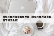 微信小程序开发教程专辑（微信小程序开发教程专辑怎么做）