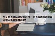 电子商务网站建设的过程（电子商务网站建设过程中需要准备的素）